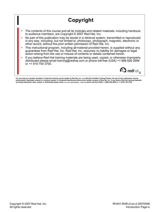 Copyright © 2007 Red Hat, Inc.
All rights reserved
RH401-RHEL5-en-2-20070508
Introduction Page ix
Copyright
• The contents of this course and all its modules and related materials, including handouts
to audience members, are Copyright © 2007 Red Hat, Inc.
• No part of this publication may be stored in a retrieval system, transmitted or reproduced
in any way, including, but not limited to, photocopy, photograph, magnetic, electronic or
other record, without the prior written permission of Red Hat, Inc.
• This instructional program, including all material provided herein, is supplied without any
guarantees from Red Hat, Inc. Red Hat, Inc. assumes no liability for damages or legal
action arising from the use or misuse of contents or details contained herein.
• If you believe Red Hat training materials are being used, copied, or otherwise improperly
distributed please email training@redhat.com or phone toll-free (USA) +1 866 626 2994
or +1 919 754 3700.
2
For use only by a student enrolled in a Red Hat training course taught by Red Hat, Inc. or a Red Hat Certified Training Partner. No part of this publication may be
photocopied, duplicated, stored in a retrieval system, or otherwise reproduced without prior written consent of Red Hat, Inc. If you believe Red Hat training materials
are being improperly used, copied, or distributed please email <training@redhat.com> or phone toll-free (USA) +1 (866) 626 2994 or +1 (919) 754 3700.
 