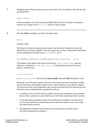 Copyright © 2007 Red Hat, Inc.
All rights reserved
RH401-RHEL5-en-2-20070508
Lab 4 Sequence 1 Page 89
7. Delighted at the effortless success you have met with so far, you decide to take the last step
and install hello:
make install
Unless you su'ed to root, this command probably did not work. Use the su - command to
become root, change to the hello-1.0 directory and try again.
8. Now that hello is installed, see if the command works:
hello
It doesn't work!
The failure of the hello command arises in part from the binary's inability to locate the
shared library on which it depends. The error output says as much. These kinds of problems
can be remedied provisionally using LD_LIBRARY_PATH:
LD_LIBRARY_PATH=$LD_LIBRARY_PATH:/usr/local/lib hello
The problem of the library path can be solved easily. /etc/ld.so.conf specifies
directories in addition to /lib and /usr/lib that should be checked for shared
libraries. Add the entry:
/usr/local/lib
to /etc/ld.so.conf, then rerun the make install command. hello should now work.
Obviously, you will need to inform end users of the need to set this environment variable,
and of course they will probably neglect to do so, thus resulting in more calls for support.
You also recall some recent experiences that you and your team had with software you had
built from source and distributed in gzipped tar archives:
• A patched version was built after the original one and was installed on some machines,
but not others, and there was no reliable way to tell which systems had which versions.
• A coworker built yet another version with a different set of features, but she was run
over by a bus before she could tell anyone else what those features were or how they
were built into the binaries.
• The application needed to be removed from several systems, but there was no
convenient mechanism for doing so.
 
