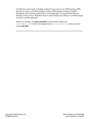 Copyright © 2007 Red Hat, Inc.
All rights reserved
RH401-RHEL5-en-2-20070508
Lab 4 Sequence 1 Page 90
Consider how much easier everything would be if you were to use a RPM package. RPM
provides an answer to all these problems. Using a RPM package would also simplify
distribution of the software, particularly if your organization is using Red Hat Network
Satellite or Proxy Server. With these facts in mind, building this software as a RPM package
would be a sensible approach.
Before you continue, run make uninstall to remove hello, change your
/etc/ld.so.conf back to its original state (no /usr/local/lib entry), and then
execute ldconfig.
 