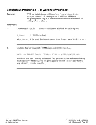 Copyright © 2007 Red Hat, Inc.
All rights reserved
RH401-RHEL5-en-2-20070508
Lab 4 Sequence 2 Page 91
Sequence 2: Preparing a RPM working environment
Scenario: RPMs can be built by root within the /usr/src/redhat directory
hierarchy. However, it is a safer practice to build your RPMs as a
non-privileged user. Log in as stan or oliver and create an environment for
building RPMs as follows.
Instructions:
1. Create and edit ${HOME}/.rpmmacros such that it contains the following line:
%_topdir ${HOME}/redhat
where ${HOME} is the actual absolute path to your home directory, not a literal ${HOME}.
2. Create the directory structure for RPM building in ${HOME}/redhat:
mkdir -p ${HOME}/redhat/{SPECS,SOURCES,BUILD,RPMS,SRPMS}
You should now have a working environment. One quick test of your environment is to try
installing a source RPM using your non-privileged user account. If it succeeds, then you
have set your %_topdir correctly.
 