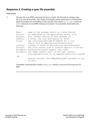 Copyright © 2007 Red Hat, Inc.
All rights reserved
RH401-RHEL5-en-2-20070508
Lab 4 Sequence 3 Page 92
Sequence 3: Creating a spec file preamble
Instructions:
1. The spec file of an RPM is the recipe for how it is built. The first task in creating a spec
file is to write the preamble. This section will identify certain critical pieces of information
about the package you are building. Create and edit a file named hello.spec within the
SPECS directory of your RPM working environment. Your preamble should define the
following:
Name: name of the package (hello is a good choice)
Version: as identified by the application author (1.0)
Release: your release version of this package (1)
Summary: a terse, one line description of hello
Group: see /usr/share/doc/rpm-4*/GROUPS for a list
(hello fits in Applications/Productivity)
License: license or terms of distribution (Distributable)
Source0: the first source file or archive (hello-1.0.tar.gz)
BuildArch: architecture build targets (try i686)
BuildRoot: the “fake install root” of the test install.
/var/tmp/hello-root or %{_tmppath}/hello-root would
be
typical choices. The $RPM_BUILD_ROOT variable is set
to this.
A preamble would typically include a Requires directive, but you will not need one for
hello.
 