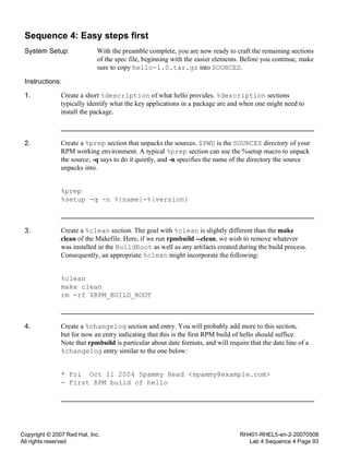 Copyright © 2007 Red Hat, Inc.
All rights reserved
RH401-RHEL5-en-2-20070508
Lab 4 Sequence 4 Page 93
Sequence 4: Easy steps first
System Setup: With the preamble complete, you are now ready to craft the remaining sections
of the spec file, beginning with the easier elements. Before you continue, make
sure to copy hello-1.0.tar.gz into SOURCES.
Instructions:
1. Create a short %description of what hello provides. %description sections
typically identify what the key applications in a package are and when one might need to
install the package.
2. Create a %prep section that unpacks the sources. $PWD is the SOURCES directory of your
RPM working environment. A typical %prep section can use the %setup macro to unpack
the source; -q says to do it quietly, and -n specifies the name of the directory the source
unpacks into.
%prep
%setup -q -n %{name}-%{version}
3. Create a %clean section. The goal with %clean is slightly different than the make
clean of the Makefile. Here, if we run rpmbuild --clean, we wish to remove whatever
was installed in the BuildRoot as well as any artifacts created during the build process.
Consequently, an appropriate %clean might incorporate the following:
%clean
make clean
rm -rf $RPM_BUILD_ROOT
4. Create a %changelog section and entry. You will probably add more to this section,
but for now an entry indicating that this is the first RPM build of hello should suffice.
Note that rpmbuild is particular about date formats, and will require that the date line of a
%changelog entry similar to the one below:
* Fri Oct 11 2004 Spammy Read <spammy@example.com>
- First RPM build of hello
 