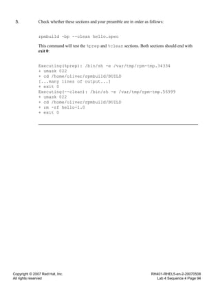 Copyright © 2007 Red Hat, Inc.
All rights reserved
RH401-RHEL5-en-2-20070508
Lab 4 Sequence 4 Page 94
5. Check whether these sections and your preamble are in order as follows:
rpmbuild -bp --clean hello.spec
This command will test the %prep and %clean sections. Both sections should end with
exit 0:
Executing(%prep): /bin/sh -e /var/tmp/rpm-tmp.34334
+ umask 022
+ cd /home/oliver/rpmbuild/BUILD
[...many lines of output...]
+ exit 0
Executing(--clean): /bin/sh -e /var/tmp/rpm-tmp.56999
+ umask 022
+ cd /home/oliver/rpmbuild/BUILD
+ rm -rf hello-1.0
+ exit 0
 
