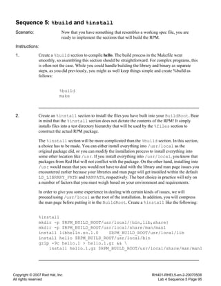Copyright © 2007 Red Hat, Inc.
All rights reserved
RH401-RHEL5-en-2-20070508
Lab 4 Sequence 5 Page 95
Sequence 5: %build and %install
Scenario: Now that you have something that resembles a working spec file, you are
ready to implement the sections that will build the RPM.
Instructions:
1. Create a %build section to compile hello. The build process in the Makefile went
smoothly, so assembling this section should be straightforward. For complex programs, this
is often not the case. While you could handle building the library and binary as separate
steps, as you did previously, you might as well keep things simple and create %build as
follows:
%build
make
2. Create an %install section to install the files you have built into your BuildRoot. Bear
in mind that the %install section does not dictate the contents of the RPM! It simply
installs files into a test directory hierarchy that will be used by the %files section to
construct the actual RPM package.
The %install section will be more complicated than the %build section. In this section,
a choice has to be made. You can either install everything into /usr/local as the
original package did, or you can modify the installation process to install everything into
some other location like /usr. If you install everything into /usr/local, you know that
packages from Red Hat will not conflict with the package. On the other hand, installing into
/usr would mean that you would not have to deal with the library and man page issues you
encountered earlier because your libraries and man page will get installed within the default
LD_LIBRARY_PATH and MANPATH, respectively. The best choice in practice will rely on
a number of factors that you must weigh based on your environment and requirements.
In order to give you some experience in dealing with certain kinds of issues, we will
proceed using /usr/local as the root of the installation. In addition, you will compress
the man page before putting it in the BuildRoot. Create a %install like the following:
%install
mkdir -p $RPM_BUILD_ROOT/usr/local/{bin,lib,share}
mkdir -p $RPM_BUILD_ROOT/usr/local/share/man/man1
install libhello.so.1.0 $RPM_BUILD_ROOT/usr/local/lib
install hello $RPM_BUILD_ROOT/usr/local/bin
gzip -9c hello.1 > hello.1.gz && 
install hello.1.gz $RPM_BUILD_ROOT/usr/local/share/man/man1
 