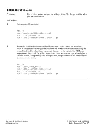 Copyright © 2007 Red Hat, Inc.
All rights reserved
RH401-RHEL5-en-2-20070508
Lab 4 Sequence 6 Page 97
Sequence 6: %files
Scenario: The %files section is where you will specify the files that get installed when
your RPM is installed.
Instructions:
1. Determine the files to install.
%files
/usr/local/lib/libhello.so.1.0
/usr/local/bin/hello
/usr/local/share/man/man1/hello.1.gz
2. The entries you have just created are intuitive and make perfect sense, but would also
result in annoyance whenever your RPM is installed. RPM will try to install files using the
ownership of the files when they were created. Because you have created the RPM as an
account other than root, RPM will try to use that account when the package is installed on a
different system. That probably is not what you want, so spell out the default ownership and
permissions more clearly:
%files
%defattr(-,root,root)
/usr/local/lib/libhello.so.1.0
/usr/local/bin/hello
/usr/local/share/man/man1/hello.1.gz
 