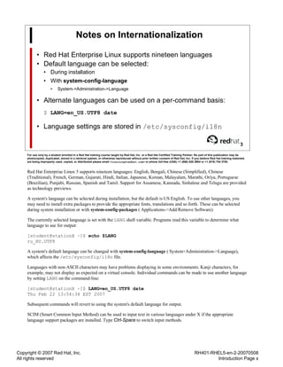 Copyright © 2007 Red Hat, Inc.
All rights reserved
RH401-RHEL5-en-2-20070508
Introduction Page x
Notes on Internationalization
• Red Hat Enterprise Linux supports nineteen languages
• Default language can be selected:
• During installation
• With system-config-language
• System->Administration->Language
• Alternate languages can be used on a per-command basis:
$ LANG=en_US.UTF8 date
• Language settings are stored in /etc/sysconfig/i18n
3
For use only by a student enrolled in a Red Hat training course taught by Red Hat, Inc. or a Red Hat Certified Training Partner. No part of this publication may be
photocopied, duplicated, stored in a retrieval system, or otherwise reproduced without prior written consent of Red Hat, Inc. If you believe Red Hat training materials
are being improperly used, copied, or distributed please email <training@redhat.com> or phone toll-free (USA) +1 (866) 626 2994 or +1 (919) 754 3700.
Red Hat Enterprise Linux 5 supports nineteen languages: English, Bengali, Chinese (Simplified), Chinese
(Traditional), French, German, Gujarati, Hindi, Italian, Japanese, Korean, Malayalam, Marathi, Oriya, Portuguese
(Brazilian), Punjabi, Russian, Spanish and Tamil. Support for Assamese, Kannada, Sinhalese and Telugu are provided
as technology previews.
A system's language can be selected during installation, but the default is US English. To use other languages, you
may need to install extra packages to provide the appropriate fonts, translations and so forth. These can be selected
during system installation or with system-config-packages ( Applications->Add/Remove Software).
The currently selected language is set with the LANG shell variable. Programs read this variable to determine what
language to use for output:
[student@stationX ~]$ echo $LANG
ru_RU.UTF8
A system's default language can be changed with system-config-language ( System+Administration->Language),
which affects the /etc/sysconfig/i18n file.
Languages with non-ASCII characters may have problems displaying in some environments. Kanji characters, for
example, may not display as expected on a virtual console. Individual commands can be made to use another language
by setting LANG on the command-line:
[student@stationX ~]$ LANG=en_US.UTF8 date
Thu Feb 22 13:54:34 EST 2007
Subsequent commands will revert to using the system's default language for output.
SCIM (Smart Common Input Method) can be used to input text in various languages under X if the appropriate
language support packages are installed. Type Ctrl-Space to switch input methods.
 