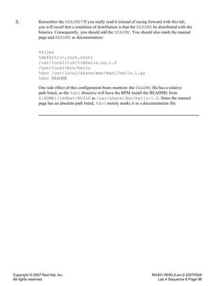 Copyright © 2007 Red Hat, Inc.
All rights reserved
RH401-RHEL5-en-2-20070508
Lab 4 Sequence 6 Page 98
3. Remember the README? If you really read it instead of racing forward with this lab,
you will recall that a condition of distribution is that the README be distributed with the
binaries. Consequently, you should add the README. You should also mark the manual
page and README as documentation:
%files
%defattr(-,root,root)
/usr/local/lib/libhello.so.1.0
/usr/local/bin/hello
%doc /usr/local/share/man/man1/hello.1.gz
%doc README
One side effect of this configuration bears mention: the README file has a relative
path listed, so the %doc directive will have the RPM install the README from
${HOME}/redhat/BUILD as /usr/share/doc/hello-1.0. Since the manual
page has an absolute path listed, %doc merely marks it as a documentation file.
 
