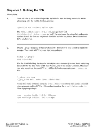 Copyright © 2007 Red Hat, Inc.
All rights reserved
RH401-RHEL5-en-2-20070508
Lab 4 Sequence 8 Page 100
Sequence 8: Building the RPM
Instructions:
1. Now it is time to see if everything works. Try to build both the binary and source RPMs,
cleaning up after the build is finished, execute:
rpmbuild -ba --clean hello.spec
Did RPMS/i686/hello-1.0-1.i686.rpm get built? Did
SRPMS/hello-1.0-1.src.rpm get built? Use queries on the uninstalled packages to
confirm that all the files and scripts that should be included are present. Do not install the
RPM yet, however.
2. Make a .gnupg directory in the user's home, this directory will hold some files needed to
run gpg. Then create a GPG key, and sign your packages:
mkdir ~/.gnupg
gpg --gen-key
Use the first kind of key. Set key size and expiration to whatever you want. Enter something
reasonable for the Real Name and E-mail Address, and do not enter a Comment. Make sure
you set a passphrase for your GPG key. Add the following macros to your .rpmmacros
file:
%_signature gpg
%_gpg_name Real Name <e-mail@address>
where Real Name is the real name and e-mail@address is the e-mail address you used
when you generated the GPG key. Remember to enclose the e-mail@address in < >.
Now sign your packages:
rpm --resign hello-1.0-1.i686.rpm
rpm --resign hello-1.0-1.src.rpm
 
