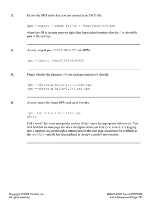 Copyright © 2007 Red Hat, Inc.
All rights reserved
RH401-RHEL5-en-2-20070508
Lab 4 Sequence 8 Page 101
3. Export the GPG public key you just created as an ASCII file:
gpg --export --armor key-ID > /tmp/FIRST-GPG-KEY
where key-ID is the user name or eight digit hexadecimal number after the / in the public
part of the new key.
4. As root, import your FIRST-GPG-KEY into RPM:
rpm --import /tmp/FIRST-GPG-KEY
5. Check whether the signature of your packages matches (it should):
rpm --checksig hello-1.0-1.i686.rpm
rpm --checksig hello-1.0-1.src.rpm
6. As root, install the binary RPM and see if it works:
rpm -ivh hello-1.0-1.i686.rpm
hello
Did it work? Try some rpm queries and see if they return the appropriate information. You
will find that the man page still does not appear when you first try to view it. Try logging
into a separate session through a virtual console, the man page should now be available as
the MANPATH variable has been updated in the new console's environment.
 