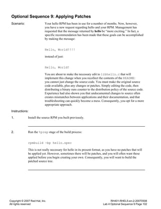 Copyright © 2007 Red Hat, Inc.
All rights reserved
RH401-RHEL5-en-2-20070508
Lab 4 Optional Sequence 9 Page 102
Optional Sequence 9: Applying Patches
Scenario: Your hello RPM has been in use for a number of months. Now, however,
you have a new request regarding hello and your RPM. Management has
requested that the message returned by hello be “more exciting.” In fact, a
specific recommendation has been made that these goals can be accomplished
by making the message:
Hello, World!!!!
instead of just:
Hello, World!
You are about to make the necessary edit to libhello.c that will
implement this change when you recollect the contents of the README:
you cannot just change the source code. You must make the original source
code available, plus any changes or patches. Simply editing the code, then
distributing a binary runs counter to the distribution policy of the source code.
Experience had also shown you that undocumented changes to source often
creates mismatches between applications and their documentation, and that
troubleshooting can quickly become a mess. Consequently, you opt for a more
appropriate approach.
Instructions:
1. Install the source RPM you built previously.
2. Run the %prep stage of the build process:
rpmbuild -bp hello.spec
This is not really necessary for hello in its present format, as you have no patches that will
be applied yet. However, sometimes there will be patches, and you will often want these
applied before you begin creating your own. Consequently, you will want to build the
patched source tree.
 