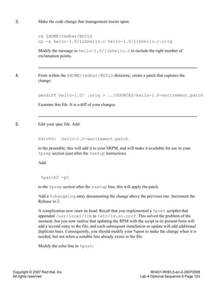 Copyright © 2007 Red Hat, Inc.
All rights reserved
RH401-RHEL5-en-2-20070508
Lab 4 Optional Sequence 9 Page 103
3. Make the code change that management insists upon:
cd $HOME/redhat/BUILD
cp -a hello-1.0/libhello.c hello-1.0/libhello.c.orig
Modify the message in hello-1.0/libhello.c to include the right number of
exclamation points.
4. From within the $HOME/redhat/BUILD directory, create a patch that captures the
change:
gendiff hello-1.0/ .orig > ../SOURCES/hello-1.0-excitement.patch
Examine this file. It is a diff of your changes.
5. Edit your spec file. Add:
Patch0: hello-1.0-excitement.patch
to the preamble; this will add it to your SRPM, and will make it available for use in your
%prep section (just after the %setup instruction).
Add:
%patch0 -p1
to the %prep section after the ssetup line; this will apply the patch.
Add a %changelog entry documenting the change above the previous one. Increment the
Release to 2.
A complication now rears its head. Recall that you implemented a %post scriptlet that
appended /usr/local/lib to /etc/ld.so.conf. This solved the problem of the
moment, but you now realize that updating the RPM with the script in its present form will
add a second entry to the file, and each subsequent installation or update will add additional
duplicate lines. Consequently, you should modify your %post to make the change when it is
needed, but not when a suitable line already exists in the file.
Modify the echo line in %post:
 
