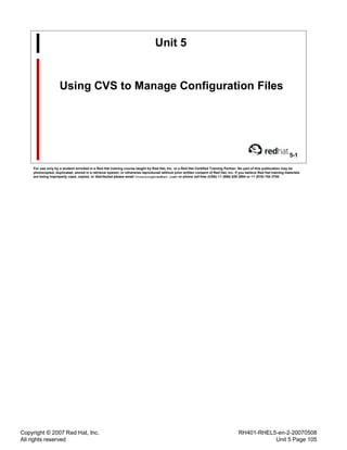 Copyright © 2007 Red Hat, Inc.
All rights reserved
RH401-RHEL5-en-2-20070508
Unit 5 Page 105
Unit 5
Using CVS to Manage Configuration Files
5-1
For use only by a student enrolled in a Red Hat training course taught by Red Hat, Inc. or a Red Hat Certified Training Partner. No part of this publication may be
photocopied, duplicated, stored in a retrieval system, or otherwise reproduced without prior written consent of Red Hat, Inc. If you believe Red Hat training materials
are being improperly used, copied, or distributed please email <training@redhat.com> or phone toll-free (USA) +1 (866) 626 2994 or +1 (919) 754 3700.
 