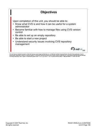 Copyright © 2007 Red Hat, Inc.
All rights reserved
RH401-RHEL5-en-2-20070508
Unit 5 Page 106
Objectives
Upon completion of this unit, you should be able to:
• Know what CVS is and how it can be useful for a system
administrator
• Become familiar with how to manage files using CVS version
control
• Be able to set up an empty repository
• Be able to start a new project
• Understand security issues involving CVS repository
management
5-2
For use only by a student enrolled in a Red Hat training course taught by Red Hat, Inc. or a Red Hat Certified Training Partner. No part of this publication may be
photocopied, duplicated, stored in a retrieval system, or otherwise reproduced without prior written consent of Red Hat, Inc. If you believe Red Hat training materials
are being improperly used, copied, or distributed please email <training@redhat.com> or phone toll-free (USA) +1 (866) 626 2994 or +1 (919) 754 3700.
 
