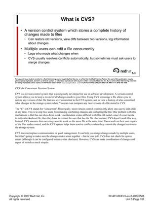 Copyright © 2007 Red Hat, Inc.
All rights reserved
RH401-RHEL5-en-2-20070508
Unit 5 Page 107
What is CVS?
• A version control system which stores a complete history of
changes made to files
• Can restore old versions, view diffs between two versions, log information
about changes
• Multiple users can edit a file concurrently
• Logs who made what changes when
• CVS usually resolves conflicts automatically, but sometimes must ask users to
merge changes
5-3
For use only by a student enrolled in a Red Hat training course taught by Red Hat, Inc. or a Red Hat Certified Training Partner. No part of this publication may be
photocopied, duplicated, stored in a retrieval system, or otherwise reproduced without prior written consent of Red Hat, Inc. If you believe Red Hat training materials
are being improperly used, copied, or distributed please email <training@redhat.com> or phone toll-free (USA) +1 (866) 626 2994 or +1 (919) 754 3700.
CVS: the Concurrent Versions System
CVS is a version control system that was originally developed for use in software development. A version control
system allows you to keep a record of all changes made to your files. Using CVS to manage a file allows you to
restore any version of that file that was ever committed to the CVS system, and to view a history of who committed
what changes to the storage system when. You can even compare any two versions of a file stored in CVS.
The “C” in CVS stands for “concurrent”. Historically, most version control systems only allow one user to edit a file
at any time. This is to stop two users from making conflicting changes and corrupting the file. One problem with this
mechanism is that this can slow down work. Coordination is also difficult with this old model, since if a user needs
to edit a checked-out file, then they have to contact the user that has the file checked-out. CVS doesn't work this way.
Instead, CVS assumes that users may want to work on the same file at the same time. Users work on their own copies
of the files under control, and the CVS system helps them resolve conflicts when they commit the changed version to
the storage system.
CVS does not replace communication or good management. It can help you merge changes made by multiple users,
but it isn't going to make sure the changes make sense together – that is your job! CVS does not check for syntax
errors (although it can be configured to run syntax checkers). However, CVS can make coordination of changes and
repair of mistakes much simpler.
 