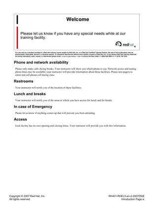 Copyright © 2007 Red Hat, Inc.
All rights reserved
RH401-RHEL5-en-2-20070508
Introduction Page xi
Welcome
Please let us know if you have any special needs while at our
training facility.
4
For use only by a student enrolled in a Red Hat training course taught by Red Hat, Inc. or a Red Hat Certified Training Partner. No part of this publication may be
photocopied, duplicated, stored in a retrieval system, or otherwise reproduced without prior written consent of Red Hat, Inc. If you believe Red Hat training materials
are being improperly used, copied, or distributed please email <training@redhat.com> or phone toll-free (USA) +1 (866) 626 2994 or +1 (919) 754 3700.
Phone and network availability
Please only make calls during breaks. Your instructor will show you which phone to use. Network access and analog
phone lines may be available; your instructor will provide information about these facilities. Please turn pagers to
silent and cell phones off during class.
Restrooms
Your instructor will notify you of the location of these facilities.
Lunch and breaks
Your instructor will notify you of the areas to which you have access for lunch and for breaks
In case of Emergency
Please let us know if anything comes up that will prevent you from attending.
Access
Each facility has its own opening and closing times. Your instructor will provide you with this information.
 