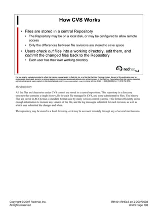 Copyright © 2007 Red Hat, Inc.
All rights reserved
RH401-RHEL5-en-2-20070508
Unit 5 Page 108
How CVS Works
• Files are stored in a central Repository
• The Repository may be on a local disk, or may be configured to allow remote
access
• Only the differences between file revisions are stored to save space
• Users check out files into a working directory, edit them, and
commit the changed files back to the Repository
• Each user has their own working directory
5-4
For use only by a student enrolled in a Red Hat training course taught by Red Hat, Inc. or a Red Hat Certified Training Partner. No part of this publication may be
photocopied, duplicated, stored in a retrieval system, or otherwise reproduced without prior written consent of Red Hat, Inc. If you believe Red Hat training materials
are being improperly used, copied, or distributed please email <training@redhat.com> or phone toll-free (USA) +1 (866) 626 2994 or +1 (919) 754 3700.
The Repository
All the files and directories under CVS control are stored in a central repository. This repository is a directory
structure that contains a single history file for each file managed in CVS, and some administrative files. The history
files are stored in RCS format, a standard format used by many version control systems. This format efficiently stores
enough information to recreate any version of the file, and the log messages submitted for each revision, as well as
which user submitted the changes and when.
The repository may be stored in a local directory, or it may be accessed remotely through any of several mechanisms.
 
