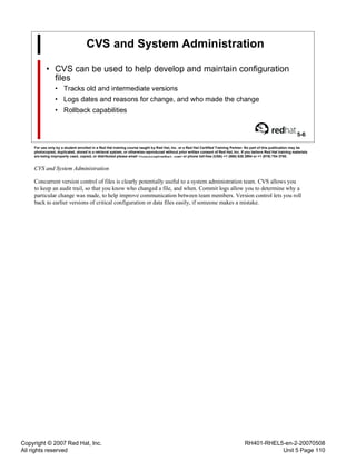 Copyright © 2007 Red Hat, Inc.
All rights reserved
RH401-RHEL5-en-2-20070508
Unit 5 Page 110
CVS and System Administration
• CVS can be used to help develop and maintain configuration
files
• Tracks old and intermediate versions
• Logs dates and reasons for change, and who made the change
• Rollback capabilities
5-6
For use only by a student enrolled in a Red Hat training course taught by Red Hat, Inc. or a Red Hat Certified Training Partner. No part of this publication may be
photocopied, duplicated, stored in a retrieval system, or otherwise reproduced without prior written consent of Red Hat, Inc. If you believe Red Hat training materials
are being improperly used, copied, or distributed please email <training@redhat.com> or phone toll-free (USA) +1 (866) 626 2994 or +1 (919) 754 3700.
CVS and System Administration
Concurrent version control of files is clearly potentially useful to a system administration team. CVS allows you
to keep an audit trail, so that you know who changed a file, and when. Commit logs allow you to determine why a
particular change was made, to help improve communication between team members. Version control lets you roll
back to earlier versions of critical configuration or data files easily, if someone makes a mistake.
 