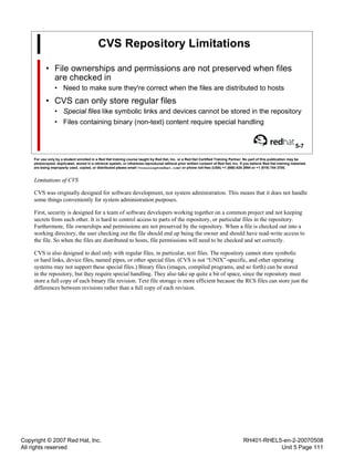 Copyright © 2007 Red Hat, Inc.
All rights reserved
RH401-RHEL5-en-2-20070508
Unit 5 Page 111
CVS Repository Limitations
• File ownerships and permissions are not preserved when files
are checked in
• Need to make sure they're correct when the files are distributed to hosts
• CVS can only store regular files
• Special files like symbolic links and devices cannot be stored in the repository
• Files containing binary (non-text) content require special handling
5-7
For use only by a student enrolled in a Red Hat training course taught by Red Hat, Inc. or a Red Hat Certified Training Partner. No part of this publication may be
photocopied, duplicated, stored in a retrieval system, or otherwise reproduced without prior written consent of Red Hat, Inc. If you believe Red Hat training materials
are being improperly used, copied, or distributed please email <training@redhat.com> or phone toll-free (USA) +1 (866) 626 2994 or +1 (919) 754 3700.
Limitations of CVS
CVS was originally designed for software development, not system administration. This means that it does not handle
some things conveniently for system administration purposes.
First, security is designed for a team of software developers working together on a common project and not keeping
secrets from each other. It is hard to control access to parts of the repository, or particular files in the repository.
Furthermore, file ownerships and permissions are not preserved by the repository. When a file is checked out into a
working directory, the user checking out the file should end up being the owner and should have read-write access to
the file. So when the files are distributed to hosts, file permissions will need to be checked and set correctly.
CVS is also designed to deal only with regular files, in particular, text files. The repository cannot store symbolic
or hard links, device files, named pipes, or other special files. (CVS is not “UNIX”-specific, and other operating
systems may not support these special files.) Binary files (images, compiled programs, and so forth) can be stored
in the repository, but they require special handling. They also take up quite a bit of space, since the repository must
store a full copy of each binary file revision. Text file storage is more efficient because the RCS files can store just the
differences between revisions rather than a full copy of each revision.
 