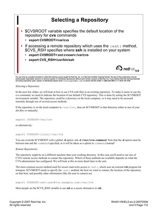 Copyright © 2007 Red Hat, Inc.
All rights reserved
RH401-RHEL5-en-2-20070508
Unit 5 Page 112
Selecting a Repository
• $CVSROOT variable specifies the default location of the
repository for cvs commands
• export CVSROOT=/var/cvs
• If accessing a remote repository which uses the :ext: method,
$CVS_RSH specifies where ssh is installed on your system
• export CVSROOT=:ext:cvsserv:/var/cvs
• export CVS_RSH=/usr/bin/ssh
5-8
For use only by a student enrolled in a Red Hat training course taught by Red Hat, Inc. or a Red Hat Certified Training Partner. No part of this publication may be
photocopied, duplicated, stored in a retrieval system, or otherwise reproduced without prior written consent of Red Hat, Inc. If you believe Red Hat training materials
are being improperly used, copied, or distributed please email <training@redhat.com> or phone toll-free (USA) +1 (866) 626 2994 or +1 (919) 754 3700.
Selecting a Repository
In the next few slides, we will look at how to use CVS with files in an existing repository. To make it easier to use the
cvs command, we need to indicate the location of our default CVS repository. This is done by setting the $CVSROOT
environment variable. The repository could be a directory on the local computer, or it may need to be accessed
remotely through one of several access methods.
If the repository is on the local computer in /var/cvs, then set $CVSROOT to that directory either in one of your
dot files or manually:
export CVSROOT=/var/cvs
or alternatively:
export CVSROOT=:local:/var/cvs
You can override $CVSROOT with a global -d option: cvs -d /var/cvs command. Note that the -d option must be
between cvs and the command specified, or it will be taken as a option to command instead!
Remote Repositories
The repository might be on a different machine than your working directory. In this case you'll need to use one of
CVS's remote access methods to contact the repository. Which of these methods are available depends on what the
CVS administrator has configured. We will look at this in more detail later in the unit.
The most common access method used for secure read-write access is :ext:, which uses an external rsh program for
transport. $CVSROOT needs to specify the :ext: method, the host we want to contact, the location of the repository
on that host, and possibly other information (like the user to connect as):
export CVSROOT=:ext:user@cvs.example.com:/var/cvs
Most people set the $CVS_RSH variable to use ssh as a secure alternative to rsh:
 