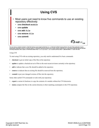 Copyright © 2007 Red Hat, Inc.
All rights reserved
RH401-RHEL5-en-2-20070508
Unit 5 Page 114
Using CVS
• Most users just need to know five commands to use an existing
repository effectively
• cvs checkout module
• cvs update
• cvs add file
• cvs remove file
• cvs commit
5-9
For use only by a student enrolled in a Red Hat training course taught by Red Hat, Inc. or a Red Hat Certified Training Partner. No part of this publication may be
photocopied, duplicated, stored in a retrieval system, or otherwise reproduced without prior written consent of Red Hat, Inc. If you believe Red Hat training materials
are being improperly used, copied, or distributed please email <training@redhat.com> or phone toll-free (USA) +1 (866) 626 2994 or +1 (919) 754 3700.
Using CVS
To start using CVS with an existing repository, you only need to understand five basic commands:
• checkout to get an initial copy of the files in the repository
• update to update a checked-out set of files to the most recent revisions currently in the repository
• add to indicate that a new file should be added to the repository
• remove to indicate that an existing file should be removed from the repository
• commit to put your changed versions of files into the repository
Some other useful CVS commands to work with your repository:
• export a variant of checkout, to copy the contents of a module without the CVS directories
• status compare the files in the current directory to their matching counterparts in the CVS repository
 