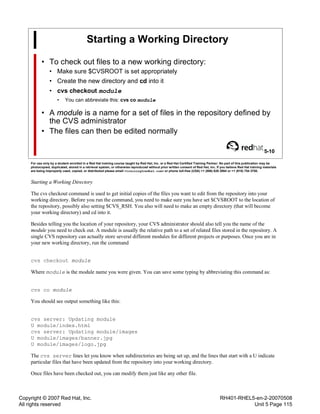 Copyright © 2007 Red Hat, Inc.
All rights reserved
RH401-RHEL5-en-2-20070508
Unit 5 Page 115
Starting a Working Directory
• To check out files to a new working directory:
• Make sure $CVSROOT is set appropriately
• Create the new directory and cd into it
• cvs checkout module
• You can abbreviate this: cvs co module
• A module is a name for a set of files in the repository defined by
the CVS administrator
• The files can then be edited normally
5-10
For use only by a student enrolled in a Red Hat training course taught by Red Hat, Inc. or a Red Hat Certified Training Partner. No part of this publication may be
photocopied, duplicated, stored in a retrieval system, or otherwise reproduced without prior written consent of Red Hat, Inc. If you believe Red Hat training materials
are being improperly used, copied, or distributed please email <training@redhat.com> or phone toll-free (USA) +1 (866) 626 2994 or +1 (919) 754 3700.
Starting a Working Directory
The cvs checkout command is used to get initial copies of the files you want to edit from the repository into your
working directory. Before you run the command, you need to make sure you have set $CVSROOT to the location of
the repository, possibly also setting $CVS_RSH. You also will need to make an empty directory (that will become
your working directory) and cd into it.
Besides telling you the location of your repository, your CVS administrator should also tell you the name of the
module you need to check out. A module is usually the relative path to a set of related files stored in the repository. A
single CVS repository can actually store several different modules for different projects or purposes. Once you are in
your new working directory, run the command
cvs checkout module
Where module is the module name you were given. You can save some typing by abbreviating this command as:
cvs co module
You should see output something like this:
cvs server: Updating module
U module/index.html
cvs server: Updating module/images
U module/images/banner.jpg
U module/images/logo.jpg
The cvs server lines let you know when subdirectories are being set up, and the lines that start with a U indicate
particular files that have been updated from the repository into your working directory.
Once files have been checked out, you can modify them just like any other file.
 