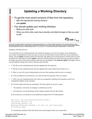 Copyright © 2007 Red Hat, Inc.
All rights reserved
RH401-RHEL5-en-2-20070508
Unit 5 Page 117
Updating a Working Directory
• To get the most recent revisions of files from the repository:
• cd to the appropriate working directory
• cvs update
• You should update your working directory
• Before you start work
• When you think other users have recently committed changes to files you plan
to edit
5-12
For use only by a student enrolled in a Red Hat training course taught by Red Hat, Inc. or a Red Hat Certified Training Partner. No part of this publication may be
photocopied, duplicated, stored in a retrieval system, or otherwise reproduced without prior written consent of Red Hat, Inc. If you believe Red Hat training materials
are being improperly used, copied, or distributed please email <training@redhat.com> or phone toll-free (USA) +1 (866) 626 2994 or +1 (919) 754 3700.
Updating a Working Directory
As you edit files in your working directory and commit the changes, so are your co-workers. If you checked out
your current working directory some time ago, you may not have the latest revision of the files you are interested in
editing. The cvs update command contacts the repository and updates your working directory with the latest revisions
committed. It's a good idea to run cvs update at the start of the day (before you start work), and any time you think a
co-worker may have revised a file you plan to edit since you last updated. Like checkout, update will output a line for
each file updated, starting with a letter to indicate state of the file:
• U: The file in your working directory has been updated from the repository.
• P: The file in your working directory has been updated with a patch (effectively the same as U.)
• A: There is a new file in your working directory not yet in the repository (until you run cvs commit.)
• R: A file you deleted in your directory, to be removed from the repository when you commit.
• ?: A file is in your working directory, but it does not correspond to anything in the repository, and it's not
scheduled for addition to the repository.
• M: You have edited a file but not committed it. This file could be in one of two states:
• The repository version has not changed, so neither has your file.
• The repository version did change, but the changes merged with your edits cleanly.
In the second case, you should see some additional messages from CVS indicating this:
RCS file: /var/cvs/servers/etc/hosts.deny,v
retrieving version 1.13
retrieving version 1.14
Merging differences between 1.13 and 1.14 into hosts.deny
M etc/hosts.deny
You should look carefully at files that fall into the second category before you commit them.
 