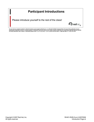 Copyright © 2007 Red Hat, Inc.
All rights reserved
RH401-RHEL5-en-2-20070508
Introduction Page xii
Participant Introductions
Please introduce yourself to the rest of the class!
5
For use only by a student enrolled in a Red Hat training course taught by Red Hat, Inc. or a Red Hat Certified Training Partner. No part of this publication may be
photocopied, duplicated, stored in a retrieval system, or otherwise reproduced without prior written consent of Red Hat, Inc. If you believe Red Hat training materials
are being improperly used, copied, or distributed please email <training@redhat.com> or phone toll-free (USA) +1 (866) 626 2994 or +1 (919) 754 3700.
 
