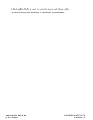 Copyright © 2007 Red Hat, Inc.
All rights reserved
RH401-RHEL5-en-2-20070508
Unit 5 Page 118
• C: You have edited a file, but the copy in the repository has changed, and the changes conflict.
The changes could not be fixed automatically, so you need to deal with them manually.
 