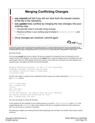 Copyright © 2007 Red Hat, Inc.
All rights reserved
RH401-RHEL5-en-2-20070508
Unit 5 Page 119
Merging Conflicting Changes
• cvs commit will fail if you did not work from the newest version
of the file in the repository
• cvs update fixes conflicts by merging the new changes into your
working copy
• Occasionally need to manually merge changes
• Resolve conflicts in your working copy enclosed in <<<<<<<, =======, and
>>>>>>>
• Once changes are resolved, commit again
5-13
For use only by a student enrolled in a Red Hat training course taught by Red Hat, Inc. or a Red Hat Certified Training Partner. No part of this publication may be
photocopied, duplicated, stored in a retrieval system, or otherwise reproduced without prior written consent of Red Hat, Inc. If you believe Red Hat training materials
are being improperly used, copied, or distributed please email <training@redhat.com> or phone toll-free (USA) +1 (866) 626 2994 or +1 (919) 754 3700.
Resolving Changes
If you run cvs commit and you have edited a file that has changed in the repository since you checked it out, the
commit will fail. If this happens, you need to run cvs update first to merge the changes into your modified copy, then
commit again. However, if the changes conflict (for instance, if your edits are on the same line as the changes in the
repository copy), the update will need to be resolved manually:
Merging differences between 1.14 and 1.15 into hosts.deny
rcsmerge: warning: conflicts during merge
cvs server: conflicts found in hosts.deny
C etc/hosts.deny
The file with conflicts is replaced with a modified file which contains all conflicts delimited by <<<<<<<, =======,
and >>>>>>> markers:
<<<<<<< hosts.deny
ALL: .cracker.org
=======
ALL: 192.168.1.
>>>>>>> 1.15
To fix the conflict, you need to edit the file, removing
the special markers and correcting the line:
ALL: .cracker.org, 192.168.1.
Now you can attempt to commit the file again.
In this situation, the file originally in your working directory is moved to .#file.revision, where file is the
original filename and revision is the revision number of the file you originally checked out of the repository to
edit. You can use this as a reference if necessary.
Remembering to update your working directory before beginning work can help avoid conflicts which require manual
resolution.
 