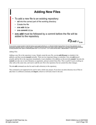 Copyright © 2007 Red Hat, Inc.
All rights reserved
RH401-RHEL5-en-2-20070508
Unit 5 Page 120
Adding New Files
• To add a new file to an existing repository:
• cd into the correct part of the working directory
• Create the file
• cvs add file
• cvs commit file
• cvs add must be followed by a commit before the file will be
added to the repository
5-14
For use only by a student enrolled in a Red Hat training course taught by Red Hat, Inc. or a Red Hat Certified Training Partner. No part of this publication may be
photocopied, duplicated, stored in a retrieval system, or otherwise reproduced without prior written consent of Red Hat, Inc. If you believe Red Hat training materials
are being improperly used, copied, or distributed please email <training@redhat.com> or phone toll-free (USA) +1 (866) 626 2994 or +1 (919) 754 3700.
Adding Files
Adding a new file to the repository is easy. Simply create the new file, run cvs add filename to schedule it for
addition, and then run cvs commit normally. There are two important things to remember: first, cvs add doesn't
actually add the file to the repository immediately; it just schedules it for addition on the next cvs commit. Second, cvs
commit can take one or more filenames as arguments, and just commit those files. This is useful if you're working on
other edits at the same time, and want to add the new file to the repository but not commit the other changes.
The cvs add command can also be used to add a directory to the repository.
This command is not supposed to be used to start a whole new project. If you have an entire directory tree of files to
add, there is a different command, cvs import, which we will look at later in the unit.
 