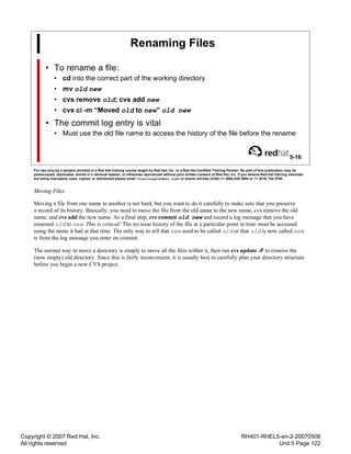 Copyright © 2007 Red Hat, Inc.
All rights reserved
RH401-RHEL5-en-2-20070508
Unit 5 Page 122
Renaming Files
• To rename a file:
• cd into the correct part of the working directory
• mv old new
• cvs remove old; cvs add new
• cvs ci -m “Moved old to new” old new
• The commit log entry is vital
• Must use the old file name to access the history of the file before the rename
5-16
For use only by a student enrolled in a Red Hat training course taught by Red Hat, Inc. or a Red Hat Certified Training Partner. No part of this publication may be
photocopied, duplicated, stored in a retrieval system, or otherwise reproduced without prior written consent of Red Hat, Inc. If you believe Red Hat training materials
are being improperly used, copied, or distributed please email <training@redhat.com> or phone toll-free (USA) +1 (866) 626 2994 or +1 (919) 754 3700.
Moving Files
Moving a file from one name to another is not hard, but you want to do it carefully to make sure that you preserve
a record of its history. Basically, you need to move the file from the old name to the new name, cvs remove the old
name, and cvs add the new name. As a final step, cvs commit old new and record a log message that you have
renamed old to new. This is critical! The revision history of the file at a particular point in time must be accessed
using the name it had at that time. The only way to tell that new used to be called old or that old is now called new
is from the log message you enter on commit.
The normal way to move a directory is simply to move all the files within it, then run cvs update -P to remove the
(now empty) old directory. Since this is fairly inconvenient, it is usually best to carefully plan your directory structure
before you begin a new CVS project.
 