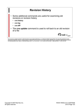 Copyright © 2007 Red Hat, Inc.
All rights reserved
RH401-RHEL5-en-2-20070508
Unit 5 Page 123
Revision History
• Some additional commands are useful for examining old
revisions or revision history
• cvs history
• cvs log
• cvs diff
• The cvs update command is used to roll back to an old revision
of a file
5-17
For use only by a student enrolled in a Red Hat training course taught by Red Hat, Inc. or a Red Hat Certified Training Partner. No part of this publication may be
photocopied, duplicated, stored in a retrieval system, or otherwise reproduced without prior written consent of Red Hat, Inc. If you believe Red Hat training materials
are being improperly used, copied, or distributed please email <training@redhat.com> or phone toll-free (USA) +1 (866) 626 2994 or +1 (919) 754 3700.
 