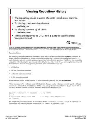 Copyright © 2007 Red Hat, Inc.
All rights reserved
RH401-RHEL5-en-2-20070508
Unit 5 Page 124
Viewing Repository History
• The repository keeps a record of events (check outs, commits,
and so on)
• To display check outs by all users:
• cvs history -a
• To display commits by all users:
• cvs history -a -c
• Times are displayed as UTC; add -z zone to specify a local
timezone instead
5-18
For use only by a student enrolled in a Red Hat training course taught by Red Hat, Inc. or a Red Hat Certified Training Partner. No part of this publication may be
photocopied, duplicated, stored in a retrieval system, or otherwise reproduced without prior written consent of Red Hat, Inc. If you believe Red Hat training materials
are being improperly used, copied, or distributed please email <training@redhat.com> or phone toll-free (USA) +1 (866) 626 2994 or +1 (919) 754 3700.
Repository History
The repository usually keeps a record of important events which can be accessed with the cvs history command. By
default it displays all checkouts by the user running the command, but it can report on operations performed by a
particular user or any user, commits, updates, or a number of other advanced operations. Each history line starts with a
single letter code indicating the type of event, followed by the time of the event, the user accessing the repository, and
then information about the exact operation performed. Some common letter codes are:
• O: Checkout
• M: New file revision committed
• A: New file addition committed
• R: File removal committed
To list all history events, use the -e option. To list all events for a particular user, use -u username.
All the times reported by cvs history are in UTC by default. You can use the -z timezone option to specify a different
timezone. It can take offsets from UTC (like -0500), which is the preferred format. Alternatively, you may be able to
use one of the more common “unofficial” time zone abbreviations, like EST or CET:
[paul@miskatonic]$ cvs history -a -c -z -0500
[...]
M 2002-09-06 16:07 -0500 ash 1.17 hosts.deny servers/etc
== <remote>
The sample entry above indicates that revision 1.17 of the file servers/etc/hosts.deny in the repository was
committed by user ash using a remote mechanism at 4:07 PM CDT on September 6, 2002.
 