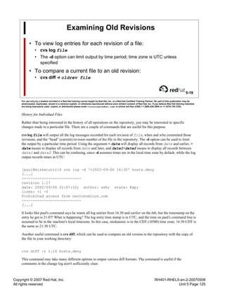 Copyright © 2007 Red Hat, Inc.
All rights reserved
RH401-RHEL5-en-2-20070508
Unit 5 Page 125
Examining Old Revisions
• To view log entries for each revision of a file:
• cvs log file
• The -d option can limit output by time period; time zone is UTC unless
specified
• To compare a current file to an old revision:
• cvs diff -r oldrev file
5-19
For use only by a student enrolled in a Red Hat training course taught by Red Hat, Inc. or a Red Hat Certified Training Partner. No part of this publication may be
photocopied, duplicated, stored in a retrieval system, or otherwise reproduced without prior written consent of Red Hat, Inc. If you believe Red Hat training materials
are being improperly used, copied, or distributed please email <training@redhat.com> or phone toll-free (USA) +1 (866) 626 2994 or +1 (919) 754 3700.
History for Individual Files
Rather than being interested in the history of all operations on the repository, you may be interested in specific
changes made to a particular file. There are a couple of commands that are useful for this purpose.
cvs log file will output all the log messages recorded for each revision of file, when and who committed those
revisions, and the “head” (current) revision number of the file in the repository. The -d option can be used to limit
the output by a particular time period. Using the argument < date will display all records from date and earlier, >
date means to display all records from date and later, and date1<date2 means to display all records between
date1 and date2. This can be confusing, since -d assumes times are in the local time zone by default, while the log
output records times in UTC:
[paul@miskatonic]$ cvs log -d '<2002-09-06 16:30' hosts.deny
[...]
---------------------------
revision 1.17
date: 2002/09/06 21:07:22; author: ash; state: Exp;
lines: +1 -0
Prohibited access from necronomicon.com
---------------------------
[...]
It looks like paul's command says he wants all log entries from 16:30 and earlier on the 6th, but the timestamp on the
entry he got is 21:07! What is happening? The log entry time stamp is in UTC, and the time on paul's command line is
assumed to be in the machine's local timezone. In this case, miskatonic is in the CDT (-0500) time zone; 16:30 CDT is
the same as 21:30 UTC.
Another useful command is cvs diff, which can be used to compare an old version in the repository with the copy of
the file in your working directory:
cvs diff -r 1.16 hosts.deny
This command may take many different options to output various diff formats. The command is useful if the
comments in the change log aren't sufficiently clear.
 