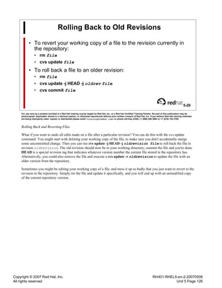 Copyright © 2007 Red Hat, Inc.
All rights reserved
RH401-RHEL5-en-2-20070508
Unit 5 Page 126
Rolling Back to Old Revisions
• To revert your working copy of a file to the revision currently in
the repository:
• rm file
• cvs update file
• To roll back a file to an older revision:
• rm file
• cvs update -j HEAD -j oldrev file
• cvs commit file
5-20
For use only by a student enrolled in a Red Hat training course taught by Red Hat, Inc. or a Red Hat Certified Training Partner. No part of this publication may be
photocopied, duplicated, stored in a retrieval system, or otherwise reproduced without prior written consent of Red Hat, Inc. If you believe Red Hat training materials
are being improperly used, copied, or distributed please email <training@redhat.com> or phone toll-free (USA) +1 (866) 626 2994 or +1 (919) 754 3700.
Rolling Back and Reverting Files
What if you want to undo all edits made on a file after a particular revision? You can do this with the cvs update
command. You might start with deleting your working copy of the file, to make sure you don't accidentally merge
some uncommitted change. Then you can run cvs update -j HEAD -j oldrevision file to roll back the file to
revision oldrevision. The old revision should now be in your working directory; commit the file and you're done.
HEAD is a special revision tag that indicates whatever version number the current file stored in the repository has.
Alternatively, you could also remove the file and execute a cvs update -r oldrevision to update the file with an
older version from the repository.
Sometimes you might be editing your working copy of a file, and mess it up so badly that you just want to revert to the
revision in the repository. Simply rm the file and update it specifically, and you will end up with an unmodified copy
of the current repository version.
 