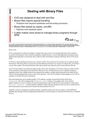Copyright © 2007 Red Hat, Inc.
All rights reserved
RH401-RHEL5-en-2-20070508
Unit 5 Page 127
Dealing with Binary Files
• CVS was designed to deal with text files
• Binary files require special handling
• Protection from keyword substitution and line-ending conversion
• Binary files stored as copies, not diffs
• Requires more repository space
• It often makes more sense to manage binary programs through
RPM
5-21
For use only by a student enrolled in a Red Hat training course taught by Red Hat, Inc. or a Red Hat Certified Training Partner. No part of this publication may be
photocopied, duplicated, stored in a retrieval system, or otherwise reproduced without prior written consent of Red Hat, Inc. If you believe Red Hat training materials
are being improperly used, copied, or distributed please email <training@redhat.com> or phone toll-free (USA) +1 (866) 626 2994 or +1 (919) 754 3700.
Binary Files
CVS was designed for software developers working with source code. It was assumed that binary files would not
be stored in the repository; they would be compiled as needed. However, even in that application it quickly became
apparent that being able to store binary files would be useful. Nevertheless, dealing with binary files in CVS can be
tricky.
CVS tries to merge differences between two versions of a file. This works fine for text files, but not arbitrary binary
file formats. This means that we can not store just the differences between two versions of a binary file; we will have
to store entire copies. This means that binary files take up much more space for each revision than text files do.
Also CVS does things to text files that might corrupt a binary file. By default, CVS always makes sure that text files
in the repository use line-feed as the end-of-line character. If your working directory is on a machine running an
operating system with a different end-of-line character (for instance, carriage return followed by line feed), the file
will be converted appropriately when it is put in the repository. This can be a problem if there happens to be a CR-LF
sequence in a binary file you're committing.
Keyword substitution can be another problem. CVS supports a number of special keywords (of the form
$keyword$) that will be replaced with $keyword: data$ whenever you update a file. If one of these
patterns happens to occur in a binary file, keyword substitution would corrupt the file. One example of a keyword is
$Author: kupferer $, which would be modified to add as data the username of the last user to commit the file.
More information on keywords can be found in the documentation for CVS.
Typically, if you are managing executable programs, it probably makes more sense to create a custom RPM and
distribute that through some more appropriate method (like a custom channel on a Red Hat Network Proxy or Satellite
Server).
 