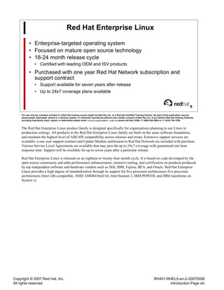 Copyright © 2007 Red Hat, Inc.
All rights reserved
RH401-RHEL5-en-2-20070508
Introduction Page xiii
Red Hat Enterprise Linux
• Enterprise-targeted operating system
• Focused on mature open source technology
• 18-24 month release cycle
• Certified with leading OEM and ISV products
• Purchased with one year Red Hat Network subscription and
support contract
• Support available for seven years after release
• Up to 24x7 coverage plans available
6
For use only by a student enrolled in a Red Hat training course taught by Red Hat, Inc. or a Red Hat Certified Training Partner. No part of this publication may be
photocopied, duplicated, stored in a retrieval system, or otherwise reproduced without prior written consent of Red Hat, Inc. If you believe Red Hat training materials
are being improperly used, copied, or distributed please email <training@redhat.com> or phone toll-free (USA) +1 (866) 626 2994 or +1 (919) 754 3700.
The Red Hat Enterprise Linux product family is designed specifically for organizations planning to use Linux in
production settings. All products in the Red Hat Enterprise Linux family are built on the same software foundation,
and maintain the highest level of ABI/API compatibility across releases and errata. Extensive support services are
available: a one year support contract and Update Module entitlement to Red Hat Network are included with purchase.
Various Service Level Agreements are available that may provide up to 24x7 coverage with guaranteed one hour
response time. Support will be available for up to seven years after a particular release.
Red Hat Enterprise Linux is released on an eighteen to twenty-four month cycle. It is based on code developed by the
open source community and adds performance enhancements, intensive testing, and certification on products produced
by top independent software and hardware vendors such as Dell, IBM, Fujitsu, BEA, and Oracle. Red Hat Enterprise
Linux provides a high degree of standardization through its support for five processor architectures five processor
architectures (Intel x86-compatible, AMD AMD64/Intel 64, Intel Itanium 2, IBM POWER, and IBM mainframe on
System z).
 