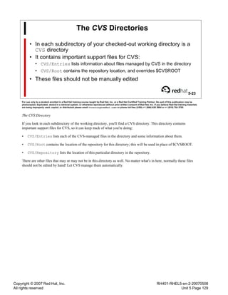 Copyright © 2007 Red Hat, Inc.
All rights reserved
RH401-RHEL5-en-2-20070508
Unit 5 Page 129
The CVS Directories
• In each subdirectory of your checked-out working directory is a
CVS directory
• It contains important support files for CVS:
• CVS/Entries lists information about files managed by CVS in the directory
• CVS/Root contains the repository location, and overrides $CVSROOT
• These files should not be manually edited
5-23
For use only by a student enrolled in a Red Hat training course taught by Red Hat, Inc. or a Red Hat Certified Training Partner. No part of this publication may be
photocopied, duplicated, stored in a retrieval system, or otherwise reproduced without prior written consent of Red Hat, Inc. If you believe Red Hat training materials
are being improperly used, copied, or distributed please email <training@redhat.com> or phone toll-free (USA) +1 (866) 626 2994 or +1 (919) 754 3700.
The CVS Directory
If you look in each subdirectory of the working directory, you'll find a CVS directory. This directory contains
important support files for CVS, so it can keep track of what you're doing:
• CVS/Entries lists each of the CVS-managed files in the directory and some information about them.
• CVS/Root contains the location of the repository for this directory; this will be used in place of $CVSROOT.
• CVS/Repository lists the location of this particular directory in the repository.
There are other files that may or may not be in this directory as well. No matter what's in here, normally these files
should not be edited by hand! Let CVS manage them automatically.
 
