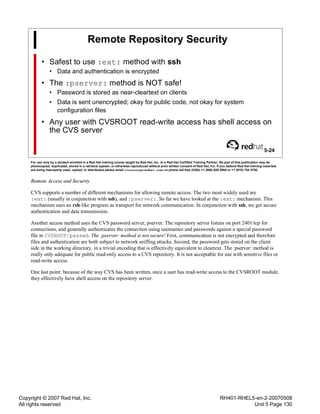 Copyright © 2007 Red Hat, Inc.
All rights reserved
RH401-RHEL5-en-2-20070508
Unit 5 Page 130
Remote Repository Security
• Safest to use :ext: method with ssh
• Data and authentication is encrypted
• The :pserver: method is NOT safe!
• Password is stored as near-cleartext on clients
• Data is sent unencrypted; okay for public code, not okay for system
configuration files
• Any user with CVSROOT read-write access has shell access on
the CVS server
5-24
For use only by a student enrolled in a Red Hat training course taught by Red Hat, Inc. or a Red Hat Certified Training Partner. No part of this publication may be
photocopied, duplicated, stored in a retrieval system, or otherwise reproduced without prior written consent of Red Hat, Inc. If you believe Red Hat training materials
are being improperly used, copied, or distributed please email <training@redhat.com> or phone toll-free (USA) +1 (866) 626 2994 or +1 (919) 754 3700.
Remote Access and Security
CVS supports a number of different mechanisms for allowing remote access. The two most widely used are
:ext: (usually in conjunction with ssh), and :pserver:. So far we have looked at the :ext: mechanism. This
mechanism uses an rsh-like program as transport for network communication. In conjunction with ssh, we get secure
authentication and data transmission.
Another access method uses the CVS password server, pserver. The repository server listens on port 2401/tcp for
connections, and generally authenticates the connection using usernames and passwords against a special password
file in CVSROOT/passwd. The :pserver: method is not secure! First, communication is not encrypted and therefore
files and authentication are both subject to network sniffing attacks. Second, the password gets stored on the client
side in the working directory, in a trivial encoding that is effectively equivalent to cleartext. The :pserver: method is
really only adequate for public read-only access to a CVS repository. It is not acceptable for use with sensitive files or
read-write access.
One last point: because of the way CVS has been written, once a user has read-write access to the CVSROOT module,
they effectively have shell access on the repository server.
 