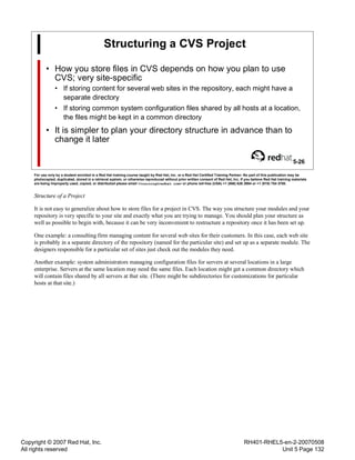 Copyright © 2007 Red Hat, Inc.
All rights reserved
RH401-RHEL5-en-2-20070508
Unit 5 Page 132
Structuring a CVS Project
• How you store files in CVS depends on how you plan to use
CVS; very site-specific
• If storing content for several web sites in the repository, each might have a
separate directory
• If storing common system configuration files shared by all hosts at a location,
the files might be kept in a common directory
• It is simpler to plan your directory structure in advance than to
change it later
5-26
For use only by a student enrolled in a Red Hat training course taught by Red Hat, Inc. or a Red Hat Certified Training Partner. No part of this publication may be
photocopied, duplicated, stored in a retrieval system, or otherwise reproduced without prior written consent of Red Hat, Inc. If you believe Red Hat training materials
are being improperly used, copied, or distributed please email <training@redhat.com> or phone toll-free (USA) +1 (866) 626 2994 or +1 (919) 754 3700.
Structure of a Project
It is not easy to generalize about how to store files for a project in CVS. The way you structure your modules and your
repository is very specific to your site and exactly what you are trying to manage. You should plan your structure as
well as possible to begin with, because it can be very inconvenient to restructure a repository once it has been set up.
One example: a consulting firm managing content for several web sites for their customers. In this case, each web site
is probably in a separate directory of the repository (named for the particular site) and set up as a separate module. The
designers responsible for a particular set of sites just check out the modules they need.
Another example: system administrators managing configuration files for servers at several locations in a large
enterprise. Servers at the same location may need the same files. Each location might get a common directory which
will contain files shared by all servers at that site. (There might be subdirectories for customizations for particular
hosts at that site.)
 