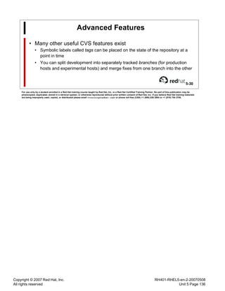 Copyright © 2007 Red Hat, Inc.
All rights reserved
RH401-RHEL5-en-2-20070508
Unit 5 Page 136
Advanced Features
• Many other useful CVS features exist
• Symbolic labels called tags can be placed on the state of the repository at a
point in time
• You can split development into separately tracked branches (for production
hosts and experimental hosts) and merge fixes from one branch into the other
5-30
For use only by a student enrolled in a Red Hat training course taught by Red Hat, Inc. or a Red Hat Certified Training Partner. No part of this publication may be
photocopied, duplicated, stored in a retrieval system, or otherwise reproduced without prior written consent of Red Hat, Inc. If you believe Red Hat training materials
are being improperly used, copied, or distributed please email <training@redhat.com> or phone toll-free (USA) +1 (866) 626 2994 or +1 (919) 754 3700.
 