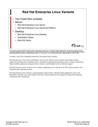 Copyright © 2007 Red Hat, Inc.
All rights reserved
RH401-RHEL5-en-2-20070508
Introduction Page xiv
Red Hat Enterprise Linux Variants
• Two Install Sets available
• Server
• Red Hat Enterprise Linux Server
• Red Hat Enterprise Linux Advanced Platform
• Desktop
• Red Hat Enterprise Linux Desktop
• Workstation Option
• Multi-OS Option
7
For use only by a student enrolled in a Red Hat training course taught by Red Hat, Inc. or a Red Hat Certified Training Partner. No part of this publication may be
photocopied, duplicated, stored in a retrieval system, or otherwise reproduced without prior written consent of Red Hat, Inc. If you believe Red Hat training materials
are being improperly used, copied, or distributed please email <training@redhat.com> or phone toll-free (USA) +1 (866) 626 2994 or +1 (919) 754 3700.
Currently, on the x86-compatible architecture, the product family includes:
Red Hat Enterprise Linux Advanced Platform: the most cost- effective server solution, this product includes
support for the largest x86-compatible servers, unlimited virtualized guest operating systems, storage virtualization,
high-availability application and guest failover clusters, and the highest levels of technical support.
Red Hat Enterprise Linux: the basic server solution, supporting servers with up to two CPU sockets and up to four
virtualized guest operating systems.
Red Hat Enterprise Linux Desktop: a general purpose client solution, offering desktop applications such as the
OpenOffice.org office suite and Evolution mail client. Add-on options provide support for high-end development
workstations and virtualization.
 
