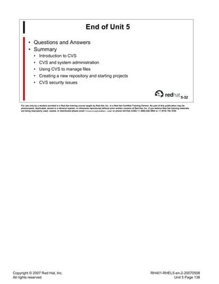 Copyright © 2007 Red Hat, Inc.
All rights reserved
RH401-RHEL5-en-2-20070508
Unit 5 Page 138
End of Unit 5
• Questions and Answers
• Summary
• Introduction to CVS
• CVS and system administration
• Using CVS to manage files
• Creating a new repository and starting projects
• CVS security issues
5-32
For use only by a student enrolled in a Red Hat training course taught by Red Hat, Inc. or a Red Hat Certified Training Partner. No part of this publication may be
photocopied, duplicated, stored in a retrieval system, or otherwise reproduced without prior written consent of Red Hat, Inc. If you believe Red Hat training materials
are being improperly used, copied, or distributed please email <training@redhat.com> or phone toll-free (USA) +1 (866) 626 2994 or +1 (919) 754 3700.
 
