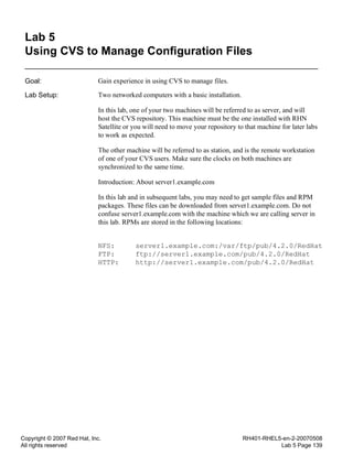 Copyright © 2007 Red Hat, Inc.
All rights reserved
RH401-RHEL5-en-2-20070508
Lab 5 Page 139
Lab 5
Using CVS to Manage Configuration Files
Goal: Gain experience in using CVS to manage files.
Lab Setup: Two networked computers with a basic installation.
In this lab, one of your two machines will be referred to as server, and will
host the CVS repository. This machine must be the one installed with RHN
Satellite or you will need to move your repository to that machine for later labs
to work as expected.
The other machine will be referred to as station, and is the remote workstation
of one of your CVS users. Make sure the clocks on both machines are
synchronized to the same time.
Introduction: About server1.example.com
In this lab and in subsequent labs, you may need to get sample files and RPM
packages. These files can be downloaded from server1.example.com. Do not
confuse server1.example.com with the machine which we are calling server in
this lab. RPMs are stored in the following locations:
NFS: server1.example.com:/var/ftp/pub/4.2.0/RedHat
FTP: ftp://server1.example.com/pub/4.2.0/RedHat
HTTP: http://server1.example.com/pub/4.2.0/RedHat
 