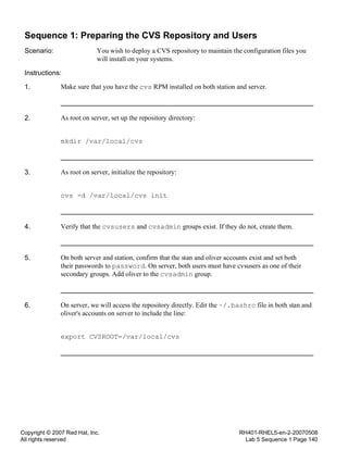 Copyright © 2007 Red Hat, Inc.
All rights reserved
RH401-RHEL5-en-2-20070508
Lab 5 Sequence 1 Page 140
Sequence 1: Preparing the CVS Repository and Users
Scenario: You wish to deploy a CVS repository to maintain the configuration files you
will install on your systems.
Instructions:
1. Make sure that you have the cvs RPM installed on both station and server.
2. As root on server, set up the repository directory:
mkdir /var/local/cvs
3. As root on server, initialize the repository:
cvs -d /var/local/cvs init
4. Verify that the cvsusers and cvsadmin groups exist. If they do not, create them.
5. On both server and station, confirm that the stan and oliver accounts exist and set both
their passwords to password. On server, both users must have cvsusers as one of their
secondary groups. Add oliver to the cvsadmin group.
6. On server, we will access the repository directly. Edit the ~/.bashrc file in both stan and
oliver's accounts on server to include the line:
export CVSROOT=/var/local/cvs
 