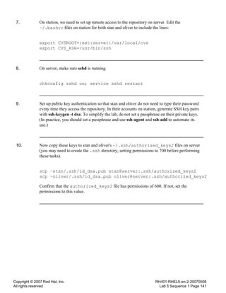 Copyright © 2007 Red Hat, Inc.
All rights reserved
RH401-RHEL5-en-2-20070508
Lab 5 Sequence 1 Page 141
7. On station, we need to set up remote access to the repository on server. Edit the
~/.bashrc files on station for both stan and oliver to include the lines:
export CVSROOT=:ext:server:/var/local/cvs
export CVS_RSH=/usr/bin/ssh
8. On server, make sure sshd is running.
chkconfig sshd on; service sshd restart
9. Set up public key authentication so that stan and oliver do not need to type their password
every time they access the repository. In their accounts on station, generate SSH key pairs
with ssh-keygen -t dsa. To simplify the lab, do not set a passphrase on their private keys.
(In practice, you should set a passphrase and use ssh-agent and ssh-add to automate its
use.)
10. Now copy these keys to stan and oliver's ~/.ssh/authorized_keys2 files on server
(you may need to create the .ssh directory, setting permissions to 700 before performing
these tasks).
scp ~stan/.ssh/id_dsa.pub stan@server:.ssh/authorized_keys2
scp ~oliver/.ssh/id_dsa.pub oliver@server:.ssh/authorized_keys2
Confirm that the authorized_keys2 file has permissions of 600. If not, set the
permissions to this value.
 