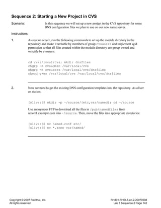 Copyright © 2007 Red Hat, Inc.
All rights reserved
RH401-RHEL5-en-2-20070508
Lab 5 Sequence 2 Page 142
Sequence 2: Starting a New Project in CVS
Scenario: In this sequence we will set up a new project in the CVS repository for some
DNS configuration files we plan to use on our new name server.
Instructions:
1. As root on server, run the following commands to set up the module directory in the
repository and make it writable by members of group cvsusers and implement sgid
permission so that all files created within the module directory are group owned and
writable by cvsusers:
cd /var/local/cvs; mkdir dnsfiles
chgrp -R cvsadmin /var/local/cvs
chgrp -R cvsusers /var/local/cvs/dnsfiles
chmod g+ws /var/local/cvs /var/local/cvs/dnsfiles
2. Now we need to get the existing DNS configuration templates into the repository. As oliver
on station:
[oliver]$ mkdir -p ~/source/{etc,var/named}; cd ~/source
Use anonymous FTP to download all the files in /pub/namedfiles from
server1.example.com into ~/source. Then, move the files into appropriate directories:
[oliver]$ mv named.conf etc/
[oliver]$ mv *.zone var/named/
 