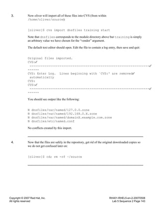 Copyright © 2007 Red Hat, Inc.
All rights reserved
RH401-RHEL5-en-2-20070508
Lab 5 Sequence 2 Page 143
3. Now oliver will import all of these files into CVS (from within
/home/oliver/source):
[oliver]$ cvs import dnsfiles training start
Note that dnsfiles corresponds to the module directory above but training is simply
an arbitrary value we have chosen for the “vendor” argument.
The default text editor should open. Edit the file to contain a log entry, then save and quit:
Original files imported.
CVS:
----------------------------------------------------------------
------
CVS: Enter Log. Lines beginning with `CVS:' are removed
automatically
CVS:
CVS:
----------------------------------------------------------------
------
You should see output like the following:
N dnsfiles/var/named/127.0.0.zone
N dnsfiles/var/named/192.168.0.X.zone
N dnsfiles/var/named/domainX.example.com.zone
N dnsfiles/etc/named.conf
No conflicts created by this import.
4. Now that the files are safely in the repository, get rid of the original downloaded copies so
we do not get confused later on:
[oliver]$ cd; rm -rf ~/source
 