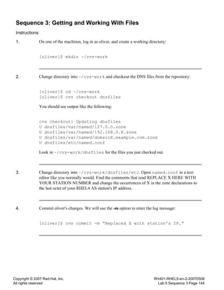 Copyright © 2007 Red Hat, Inc.
All rights reserved
RH401-RHEL5-en-2-20070508
Lab 5 Sequence 3 Page 144
Sequence 3: Getting and Working With Files
Instructions:
1. On one of the machines, log in as oliver, and create a working directory:
[oliver]$ mkdir ~/cvs-work
2. Change directory into ~/cvs-work and checkout the DNS files from the repository:
[oliver]$ cd ~/cvs-work
[oliver]$ cvs checkout dnsfiles
You should see output like the following:
cvs checkout: Updating dnsfiles
U dnsfiles/var/named/127.0.0.zone
U dnsfiles/var/named/192.168.0.X.zone
U dnsfiles/var/named/domainX.example.com.zone
U dnsfiles/etc/named.conf
Look in ~/cvs-work/dnsfiles for the files you just checked out.
3. Change directory into ~/cvs-work/dnsfiles/etc. Open named.conf in a text
editor like you normally would. Find the comments that read REPLACE X HERE WITH
YOUR STATION NUMBER and change the occurrences of X in the zone declarations to
the last octet of your RHEL4 AS station's IP address.
4. Commit oliver's changes. We will use the -m option to enter the log message:
[oliver]$ cvs commit -m “Replaced X with station's IP.”
 