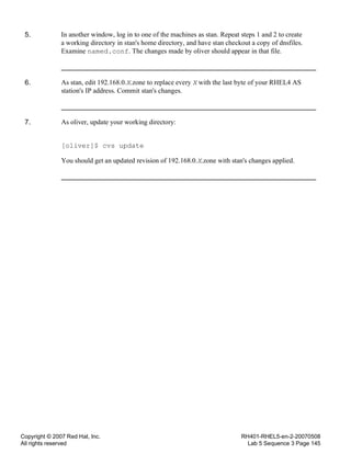 Copyright © 2007 Red Hat, Inc.
All rights reserved
RH401-RHEL5-en-2-20070508
Lab 5 Sequence 3 Page 145
5. In another window, log in to one of the machines as stan. Repeat steps 1 and 2 to create
a working directory in stan's home directory, and have stan checkout a copy of dnsfiles.
Examine named.conf. The changes made by oliver should appear in that file.
6. As stan, edit 192.168.0.X.zone to replace every X with the last byte of your RHEL4 AS
station's IP address. Commit stan's changes.
7. As oliver, update your working directory:
[oliver]$ cvs update
You should get an updated revision of 192.168.0.X.zone with stan's changes applied.
 
